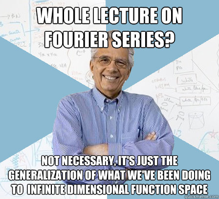 Whole lecture on Fourier Series? Not necessary, it's just the generalization of what we've been doing to  infinite dimensional function space  Engineering Professor