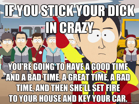 If you stick your dick 
in crazy You're going to have a good time
And a Bad time, a great time, a bad time, and then she'll set fire 
to your house and key your car. - If you stick your dick 
in crazy You're going to have a good time
And a Bad time, a great time, a bad time, and then she'll set fire 
to your house and key your car.  Captain Hindsight