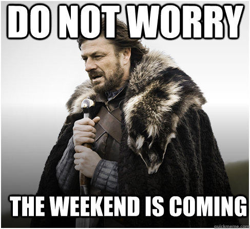 DO NOT WORRY THE WEEKEND IS COMING   Imminent Ned better