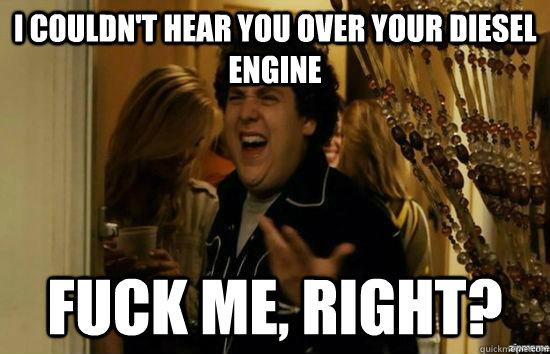 I couldn't hear you over your diesel engine fuck me, right?  fuckmeright