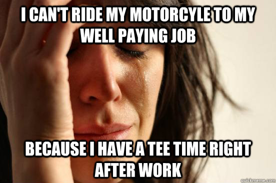 I can't ride my motorcyle to my well paying job because i have a tee time right after work  First World Problems