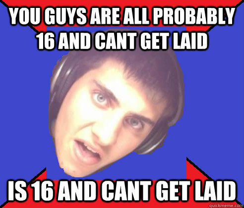 You guys are all probably 16 and cant get laid is 16 and cant get laid - You guys are all probably 16 and cant get laid is 16 and cant get laid  Asshole internet troll