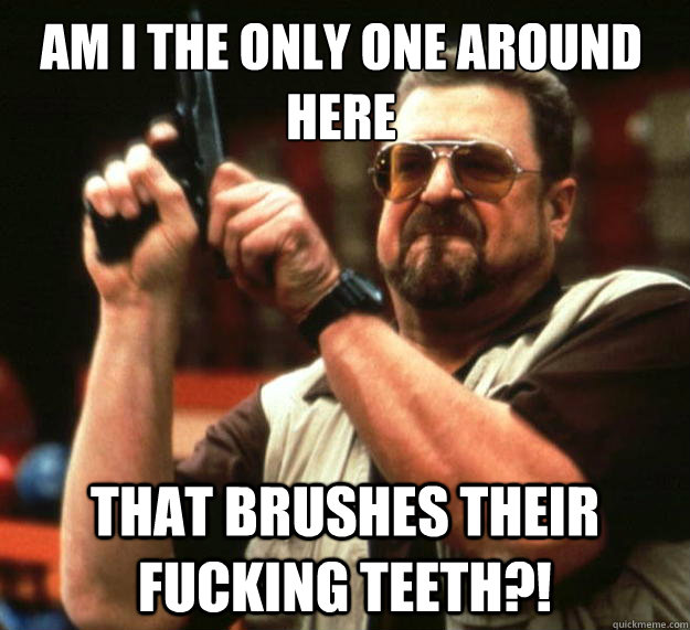 Am I the only one around here That brushes their fucking teeth?!  Walter