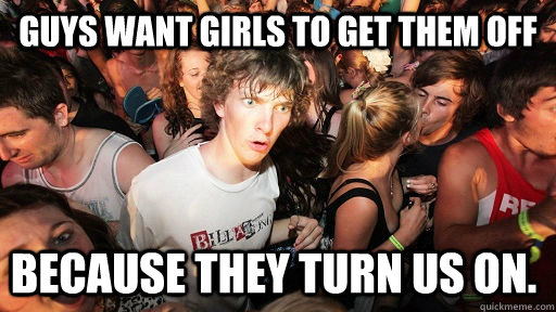 Guys want girls to get them off because they turn us on.  Sudden Clarity Clarence