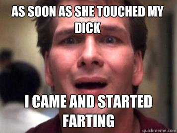 As soon as she touched my dick I came and started farting  Sad Patrick Swayze