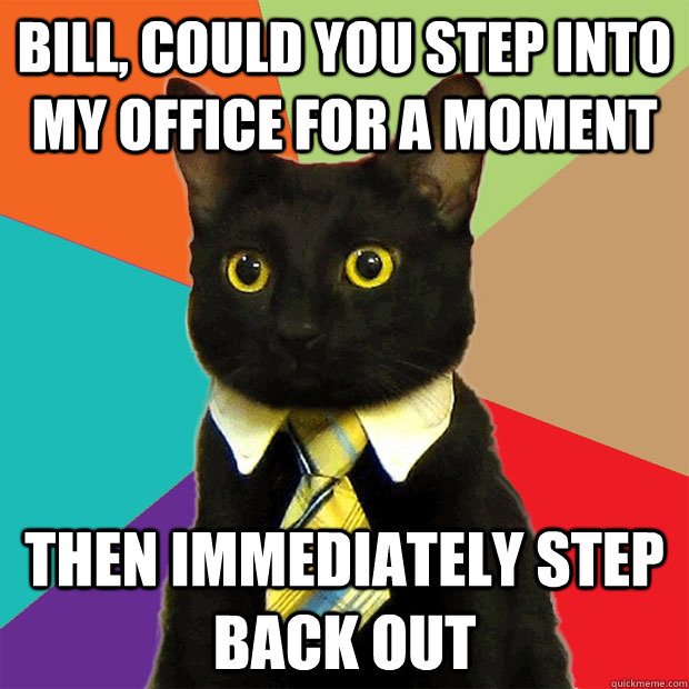 Bill, could you step into my office for a moment then immediately step back out  Business Cat