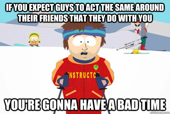 if you expect guys to act the same around their friends that they do with you You're gonna have a bad time  