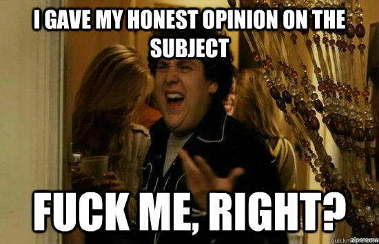 I gave my honest opinion on the subject fuck me, right?  fuckmeright