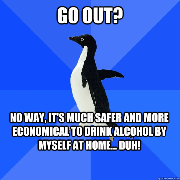 GO OUT? NO WAY, IT'S MUCH SAFER AND MORE ECONOMICAL TO DRINK ALCOHOL BY MYSELF AT HOME... DUH!    Socially Awkward Penguin