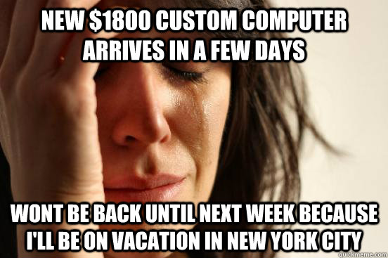 new $1800 custom computer arrives in a few days wont be back until next week because I'll be on vacation in new york city  First World Problems
