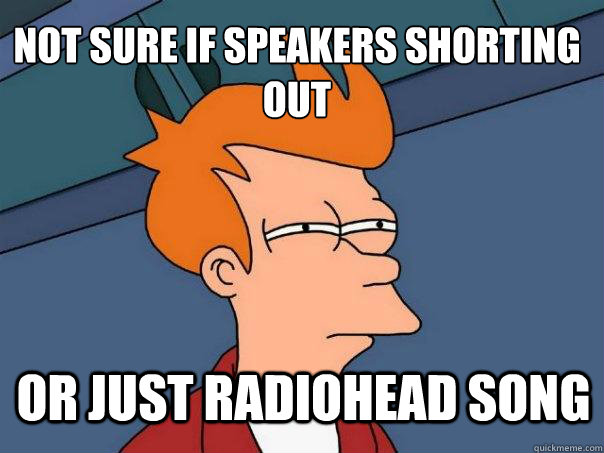 Not sure if speakers shorting out Or just Radiohead song  Futurama Fry