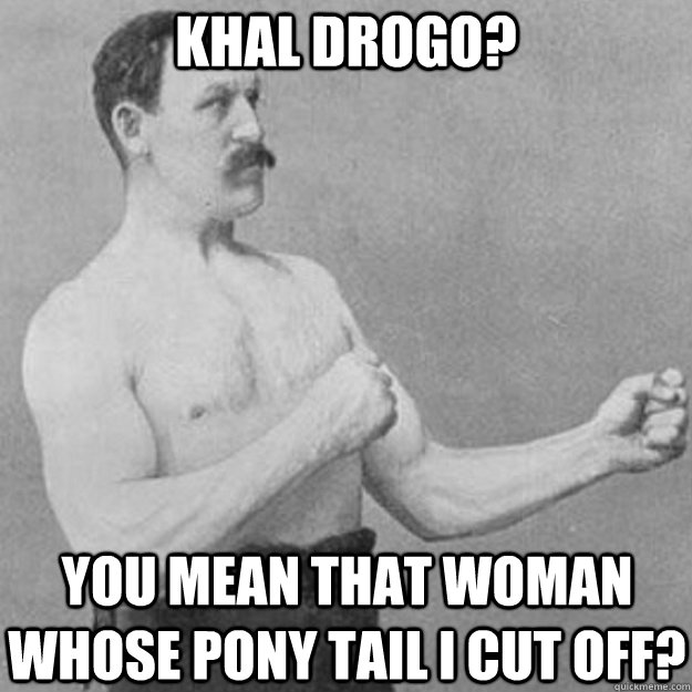Khal Drogo? You mean that woman whose pony tail I cut off?  overly manly man