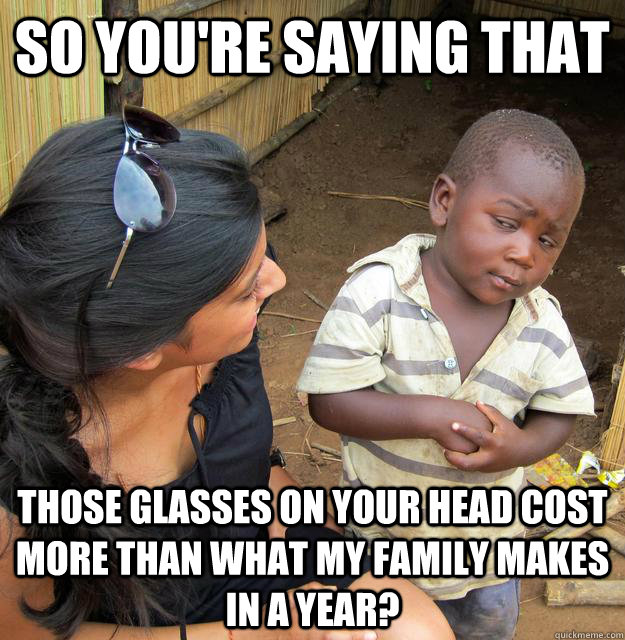 so you're saying that those glasses on your head cost more than what my family makes in a year?  Skeptical Third World Kid
