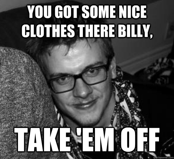 you got some nice clothes there billy,  take 'em off - you got some nice clothes there billy,  take 'em off  Misc