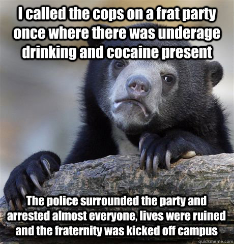 I called the cops on a frat party once where there was underage drinking and cocaine present The police surrounded the party and arrested almost everyone, lives were ruined and the fraternity was kicked off campus - I called the cops on a frat party once where there was underage drinking and cocaine present The police surrounded the party and arrested almost everyone, lives were ruined and the fraternity was kicked off campus  Confession Bear