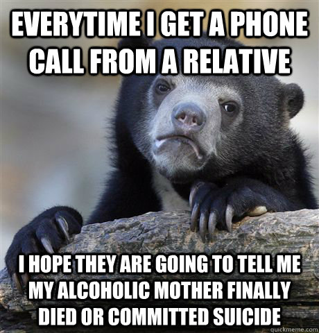 everytime i get a phone call from a relative i hope they are going to tell me my alcoholic mother finally died or committed suicide  - everytime i get a phone call from a relative i hope they are going to tell me my alcoholic mother finally died or committed suicide   Confession Bear