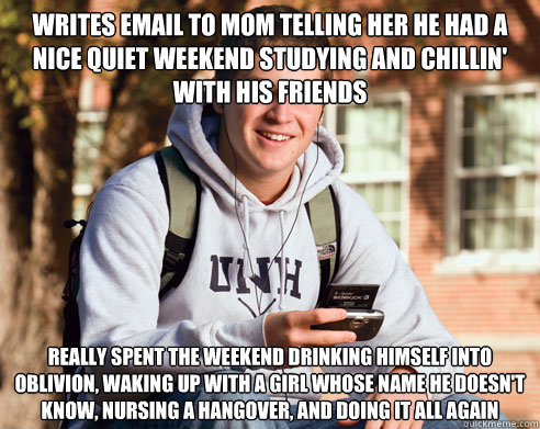 writes email to mom telling her he had a nice quiet weekend studying and chillin' with his friends really spent the weekend drinking himself into oblivion, waking up with a girl whose name he doesn't know, nursing a hangover, and doing it all again  College Freshman