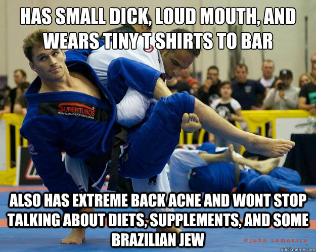 has small dick, loud mouth, and wears tiny t shirts to bar also has extreme back acne and wont stop talking about diets, supplements, and some Brazilian jew  Ridiculously Photogenic Jiu Jitsu Guy