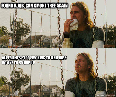 Found a job, can smoke tree again All friENTs Stop smoking to find jobs 
no one to smoke up 
  First World Stoner Problems