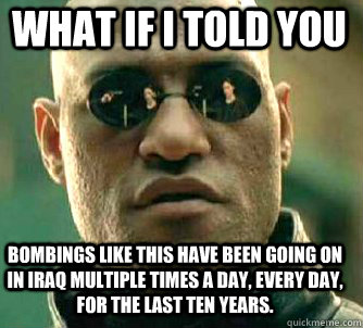 what if i told you Bombings like this have been going on in Iraq multiple times a day, every day, for the last ten years.  Matrix Morpheus