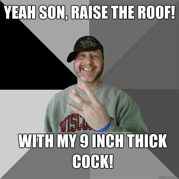 yeah son, raise the roof! With my 9 inch thick cock!  Hood Dad