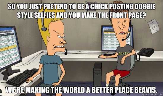 So you just pretend to be a chick posting doggie style selfies and you make the front page? We're making the world a better place beavis. - So you just pretend to be a chick posting doggie style selfies and you make the front page? We're making the world a better place beavis.  How I see most Redditors right now