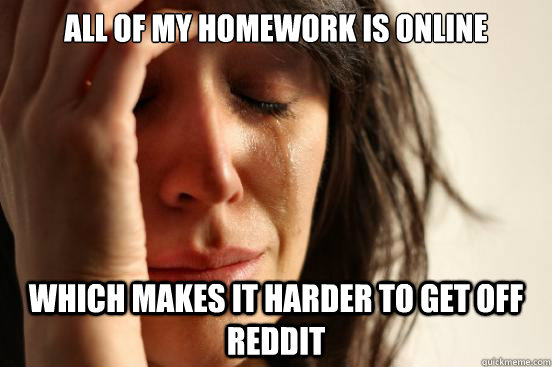 all of my homework is online which makes it harder to get off reddit  First World Problems
