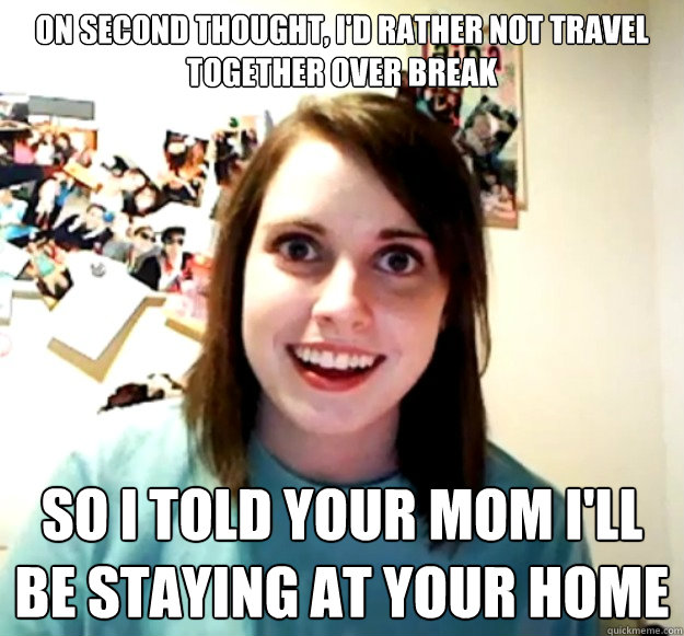 On second thought, I'd rather not travel together over break So I told your mom I'll be staying at your home - On second thought, I'd rather not travel together over break So I told your mom I'll be staying at your home  Overly Attached Girlfriend