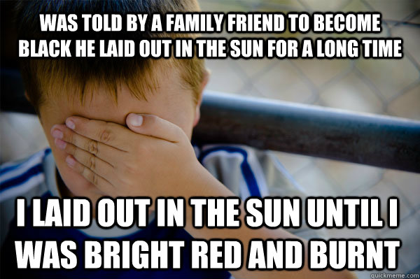 Was told by a family friend to become black he laid out in the sun for a long time I laid out in the sun until i was bright red and burnt - Was told by a family friend to become black he laid out in the sun for a long time I laid out in the sun until i was bright red and burnt  Confession kid