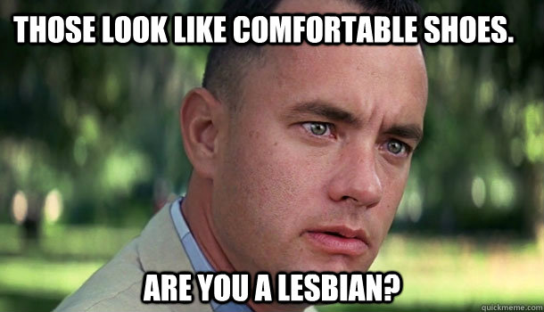 Those look like comfortable shoes. Are you a lesbian?  Offensive Forrest Gump