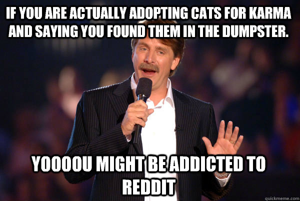 If you are actually adopting cats for karma and saying you found them in the dumpster. Yoooou might be addicted to reddit  Addicted Jeff Foxworthy