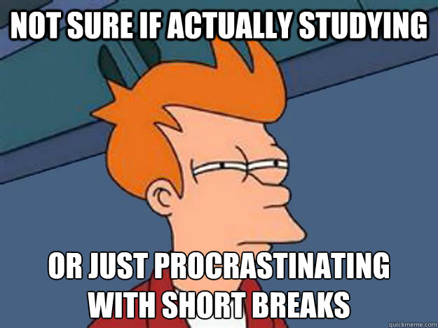 NOT SURE IF ACTUALLY STUDYING OR JUST PROCRASTINATING 
WITH SHORT BREAKS  Unsure Fry