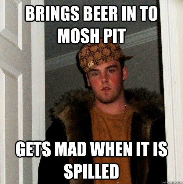 Brings beer in to mosh pit gets mad when it is spilled  Scumbag Steve