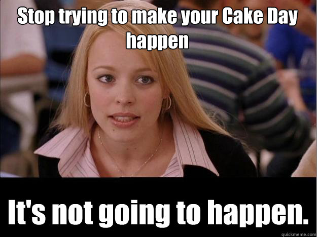 Stop trying to make your Cake Day happen It's not going to happen.  