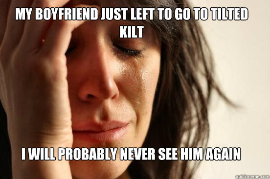 My Boyfriend just left to go to tilted kilt i Will probably never see him again  First World Problems