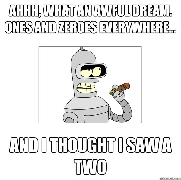 Ahhh, what an awful dream. Ones and zeroes everywhere...  and I thought I saw a two  Bender The Magnificent