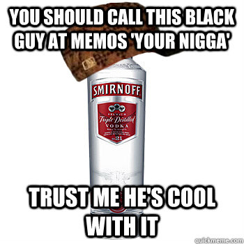 you should call this black guy at memos 'your nigga' trust me he's cool with it  Scumbag Alcohol