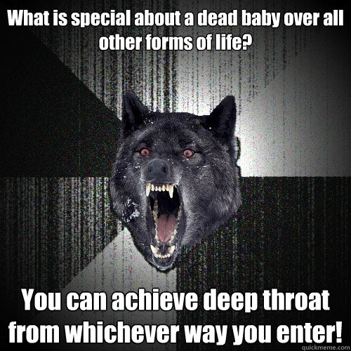 What is special about a dead baby over all other forms of life? You can achieve deep throat from whichever way you enter!  Insanity Wolf