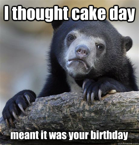 I thought cake day meant it was your birthday  Confession Bear