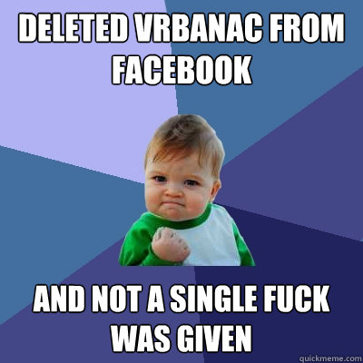 deleted vrbanac from facebook and not a single fuck was given  Success Kid