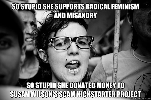 So stupid she supports radical feminism 
and misandry So stupid she Donated money to 
Susan Wilson's SCAM kickstarter project - So stupid she supports radical feminism 
and misandry So stupid she Donated money to 
Susan Wilson's SCAM kickstarter project  Hypocrite Feminist