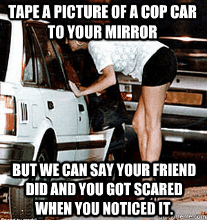 Tape a picture of a cop car to your mirror But we can say your friend did and you got scared when you noticed it.  Karma Whore