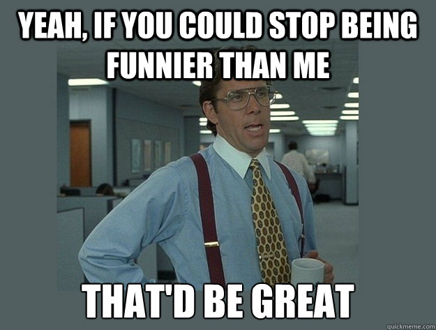 Yeah, If you could stop being funnier than me That'd be great  Office Space Lumbergh