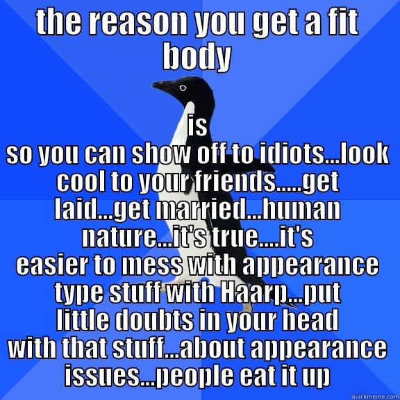 THE REASON YOU GET A FIT BODY IS SO YOU CAN SHOW OFF TO IDIOTS...LOOK COOL TO YOUR FRIENDS.....GET LAID...GET MARRIED...HUMAN NATURE...IT'S TRUE....IT'S EASIER TO MESS WITH APPEARANCE TYPE STUFF WITH HAARP...PUT LITTLE DOUBTS IN YOUR HEAD WITH THAT STUFF...ABOUT APPEARANCE ISSUES...PE Socially Awkward Penguin