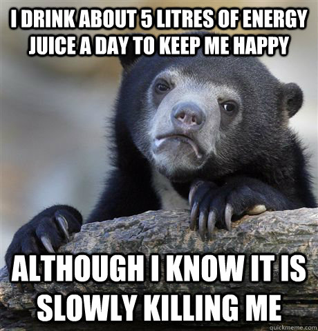 I drink about 5 Litres of energy juice a day to keep me happy although I know it is slowly killing me  Confession Bear