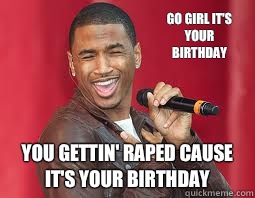 GO GIRL IT'S YOUR BIRTHDAY YOU GETTIN' RAPED CAUSE IT'S YOUR BIRTHDAY  