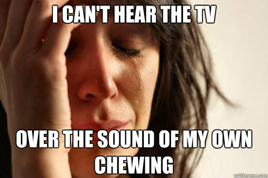 I can't hear the TV Over the sound of my own chewing  First World Problems