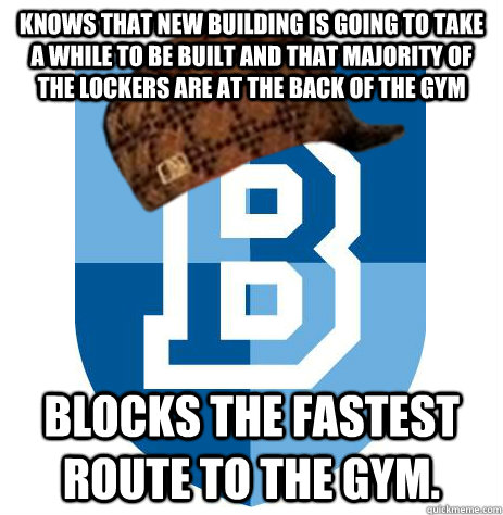 Knows that new building is going to take a while to be built and that majority of the lockers are at the back of the gym Blocks the fastest route to the gym. - Knows that new building is going to take a while to be built and that majority of the lockers are at the back of the gym Blocks the fastest route to the gym.  Scumbag Bellarmine