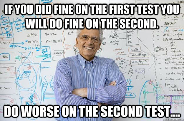 If you did fine on the first test you will do fine on the second. Do worse on the second test....  Engineering Professor