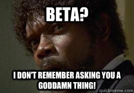BETA? I Don't remember asking you a goddamn thing!  Angry Jules
